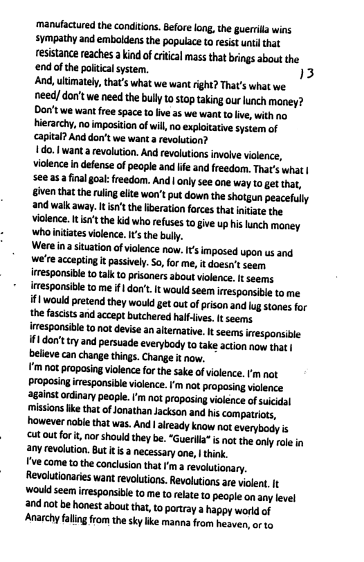 manufactured the conditions. Before long, the guerilla wins sympathy and emboldens the populace to resist until that resistance reaches a kind of critical mass that brings about the end of the political system. )3 And, ultimately, that’s what we want right? That’s what we. need/ don’t we need the bully to stop taking our lunch money? Don’t we want free space to live as we want to live, with no hierarchy, no imposition of will, no exploitative system of capital? And don’t we want a revolution?  ! do. | want a revolution. And revolutions involve violence, violence in defense of people and lfe and freedom. That’s what | see asa final goal: freedom. And | only see one way to get that, iven that the ruling eite won’t put down the shotgun peacefully and walk away. It isn’t the liberation forces that initiate the violence. It isn’t the kid who refuses to give up his lunch money who initiates violence. It’s the bully.  Were na situation of violence now. It’s impased upon us and we’re accepting it passively. So, for me, it doesn’t seem irresponsible to talk to prisaners about violence. It seems irresponsible to me if | don’t. It would seem irrespansible to me if| would pretend they would get out of prison and lug stones for the fascists and accept butchered half-lives. it seems irrespansible to not devise an alterative. It seems iresponsible if1 don’t try and persuade everybody to take action now that | believe can change things. Change it now.  V’m not proposing violence for the sake of violence. ’m not proposing irresponsible violence. I’m not proposing violence against ordinary people. ’m not proposing violence of suicidal missions like that of Jonathan Jackson and his compatriots, however nable that was. And  aready know not everybod is cut out for it nor should they be. “Guerilla” is not the only role in any revolution. But itis a necessary ane, | think.  ’ve come ta the conclusion that ’m a revalutionary. Revolutionaries want revolutions. Revolutions are violent. It would seem irresponsible to me to relate to people on any level and nat be honest about that, to portray a happy world of Anarchy falling from the sky lie manna from heaven, or to 